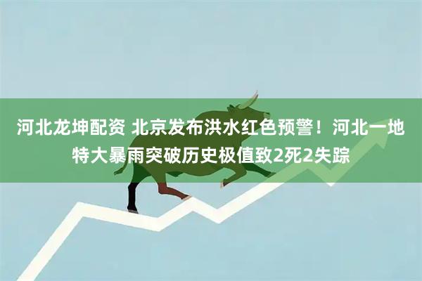 河北龙坤配资 北京发布洪水红色预警！河北一地特大暴雨突破历史极值致2死2失踪