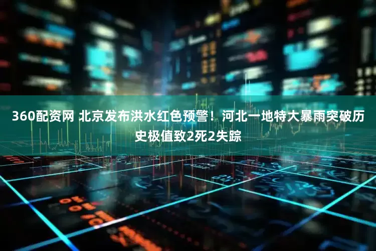 360配资网 北京发布洪水红色预警！河北一地特大暴雨突破历史极值致2死2失踪