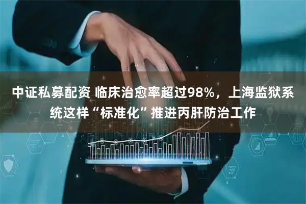 中证私募配资 临床治愈率超过98%，上海监狱系统这样“标准化”推进丙肝防治工作