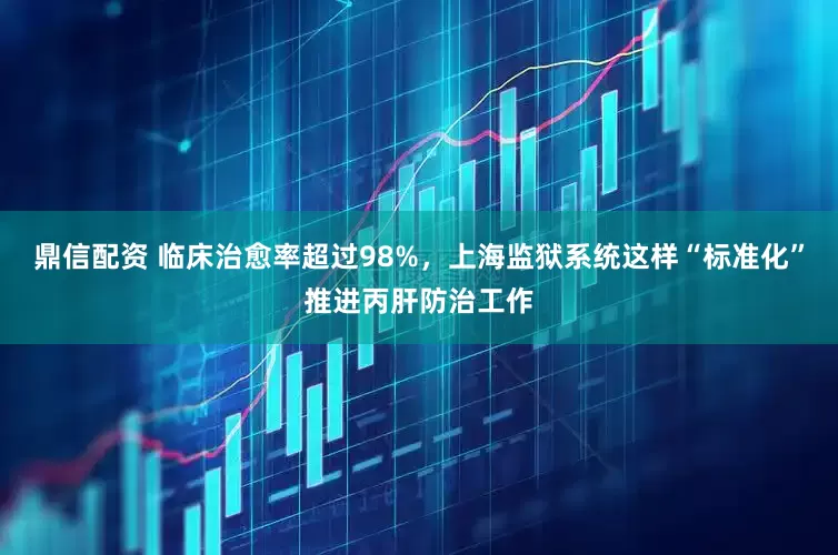 鼎信配资 临床治愈率超过98%，上海监狱系统这样“标准化”推进丙肝防治工作