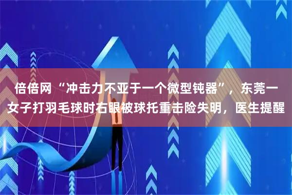 倍倍网 “冲击力不亚于一个微型钝器”,东莞一女子打羽毛球时右眼被球托重击险失明,医生提醒