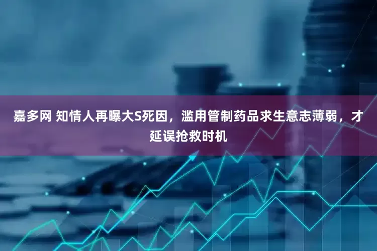 嘉多网 知情人再曝大S死因，滥用管制药品求生意志薄弱，才延误抢救时机