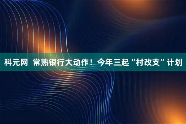 科元网  常熟银行大动作！今年三起“村改支”计划