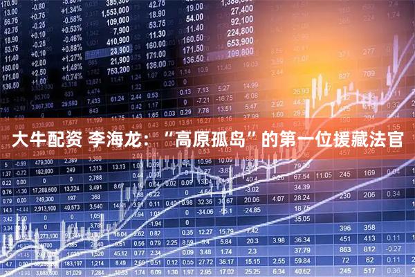 大牛配资 李海龙：“高原孤岛”的第一位援藏法官