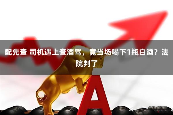 配先查 司机遇上查酒驾，竟当场喝下1瓶白酒？法院判了