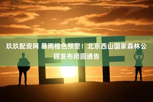 玖玖配资网 暴雨橙色预警！北京西山国家森林公园发布闭园通告