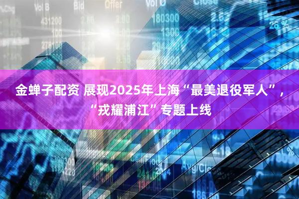 金蝉子配资 展现2025年上海“最美退役军人”，“戎耀浦江”专题上线