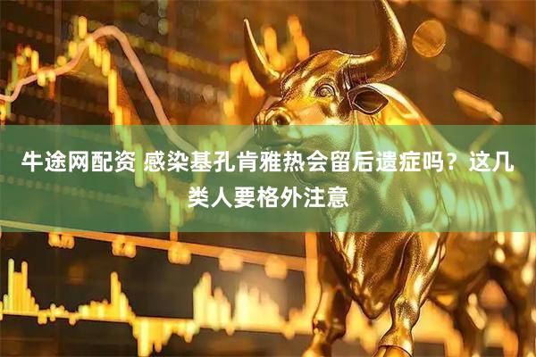 牛途网配资 感染基孔肯雅热会留后遗症吗？这几类人要格外注意