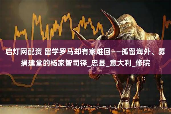 启灯网配资 留学罗马却有家难回——孤留海外、募捐建堂的杨家智司铎_忠县_意大利_修院