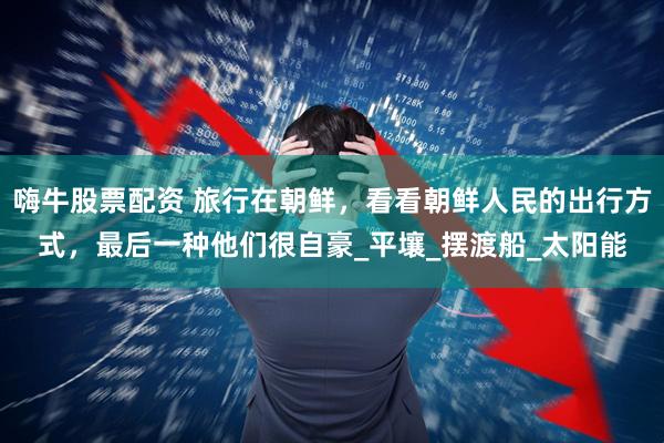 嗨牛股票配资 旅行在朝鲜，看看朝鲜人民的出行方式，最后一种他们很自豪_平壤_摆渡船_太阳能