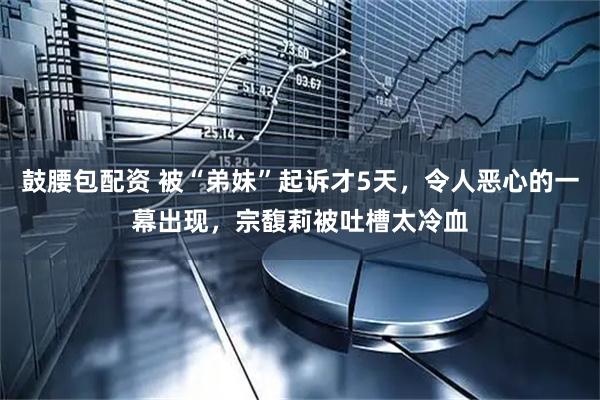 鼓腰包配资 被“弟妹”起诉才5天，令人恶心的一幕出现，宗馥莉被吐槽太冷血