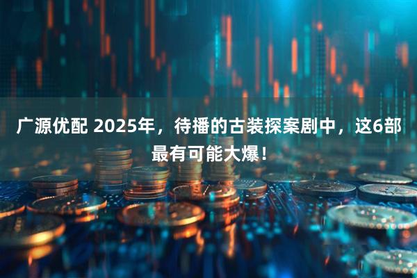 广源优配 2025年，待播的古装探案剧中，这6部最有可能大爆！
