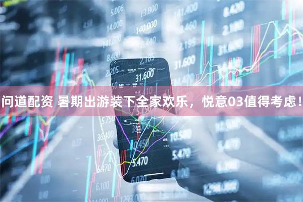 问道配资 暑期出游装下全家欢乐，悦意03值得考虑！