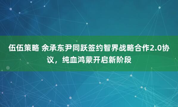 伍伍策略 余承东尹同跃签约智界战略合作2.0协议，纯血鸿蒙开启新阶段