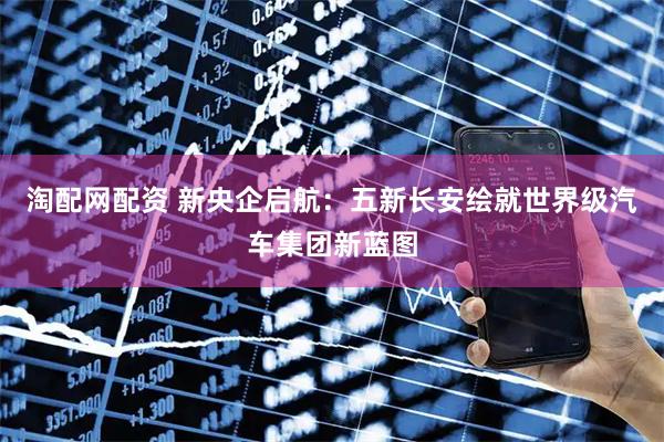 淘配网配资 新央企启航：五新长安绘就世界级汽车集团新蓝图