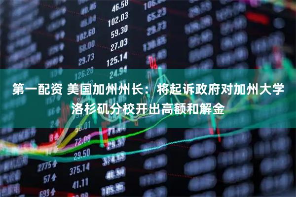 第一配资 美国加州州长：将起诉政府对加州大学洛杉矶分校开出高额和解金