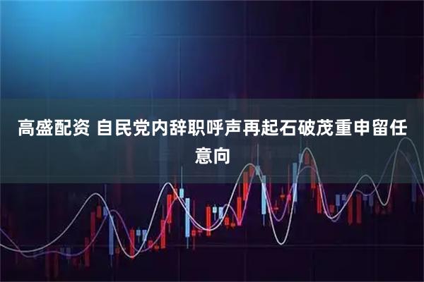 高盛配资 自民党内辞职呼声再起　石破茂重申留任意向
