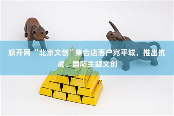 旗开网 “北京文创”集合店落户宛平城,推出抗战、国防主题文创