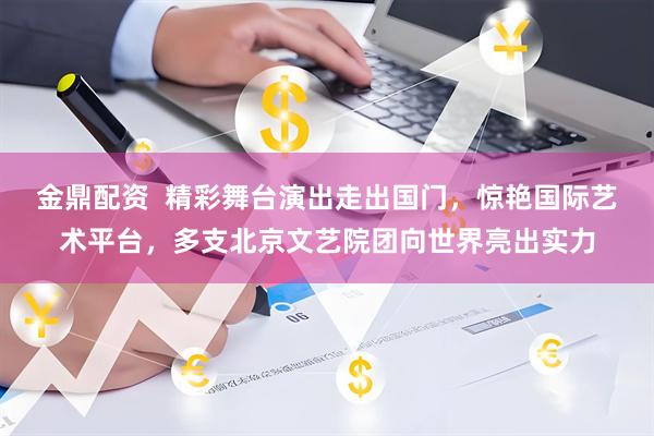 金鼎配资  精彩舞台演出走出国门，惊艳国际艺术平台，多支北京文艺院团向世界亮出实力