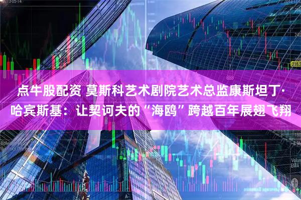 点牛股配资 莫斯科艺术剧院艺术总监康斯坦丁·哈宾斯基:让契诃夫的“海鸥”跨越百年展翅飞翔