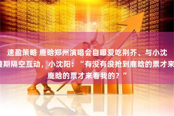 速盈策略 鹿晗郑州演唱会自曝爱吃荆芥、与小沈阳演唱会撞期隔空互动，小沈阳：“有没有没抢到鹿晗的票才来看我的？”