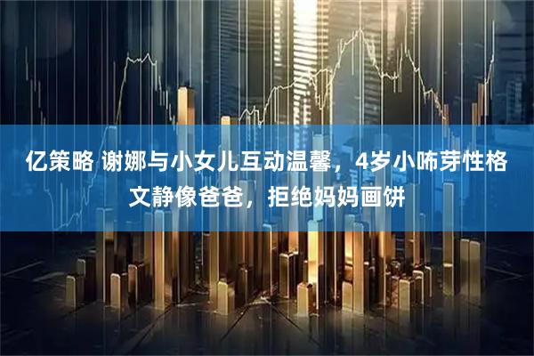 亿策略 谢娜与小女儿互动温馨，4岁小咘芽性格文静像爸爸，拒绝妈妈画饼