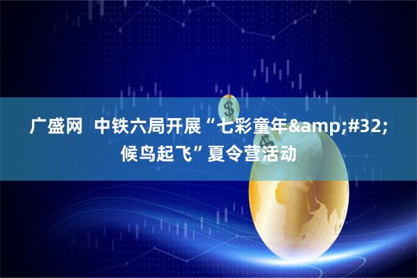 广盛网  中铁六局开展“七彩童年&#32;候鸟起飞”夏令营活动
