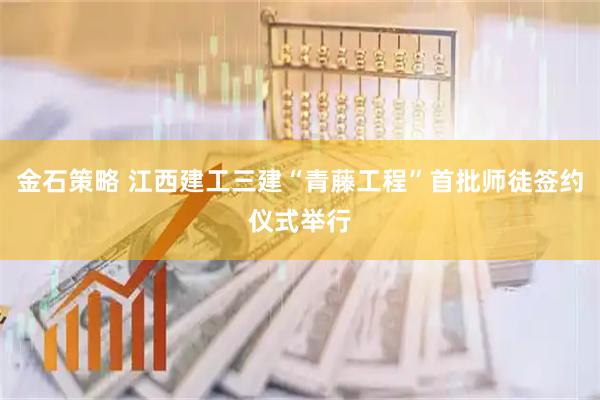 金石策略 江西建工三建“青藤工程”首批师徒签约仪式举行
