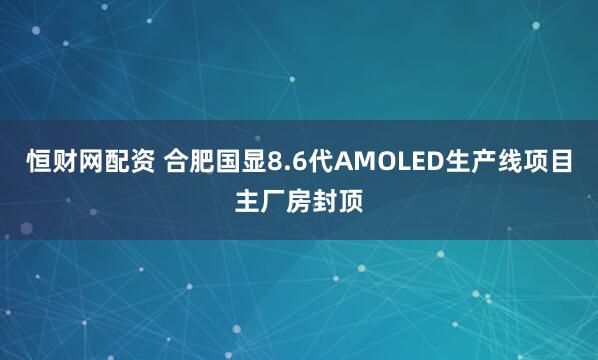 恒财网配资 合肥国显8.6代AMOLED生产线项目主厂房封顶
