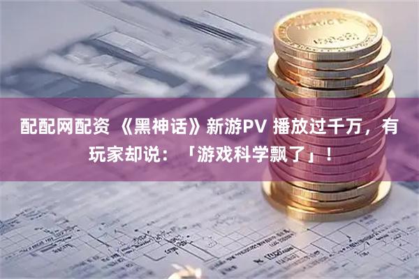 配配网配资 《黑神话》新游PV 播放过千万，有玩家却说：「游戏科学飘了」！