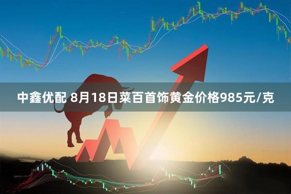 中鑫优配 8月18日菜百首饰黄金价格985元/克