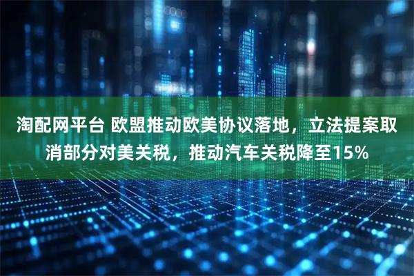 淘配网平台 欧盟推动欧美协议落地，立法提案取消部分对美关税，推动汽车关税降至15%