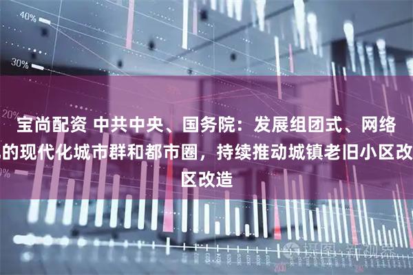 宝尚配资 中共中央、国务院：发展组团式、网络化的现代化城市群和都市圈，持续推动城镇老旧小区改造