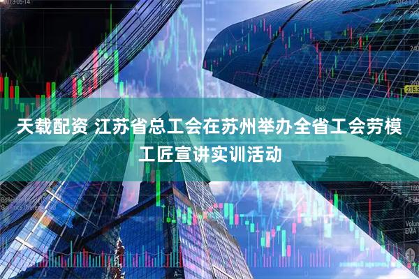 天载配资 江苏省总工会在苏州举办全省工会劳模工匠宣讲实训活动
