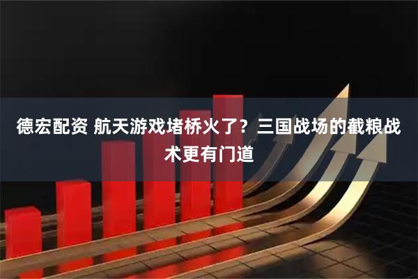 德宏配资 航天游戏堵桥火了？三国战场的截粮战术更有门道