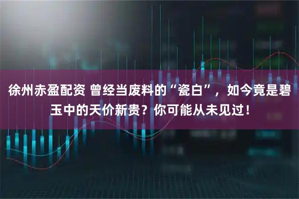 徐州赤盈配资 曾经当废料的“瓷白”，如今竟是碧玉中的天价新贵？你可能从未见过！