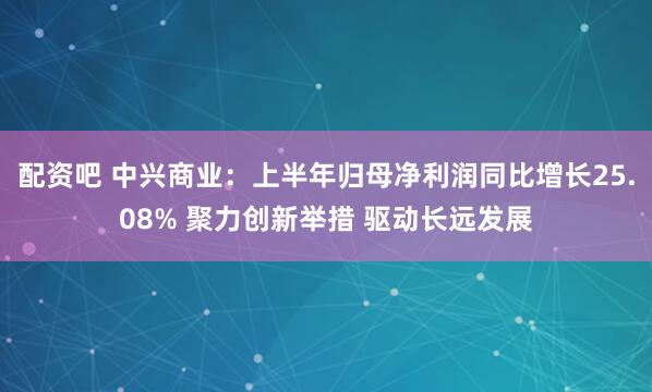 配资吧 中兴商业：上半年归母净利润同比增长25.08% 聚力创新举措 驱动长远发展