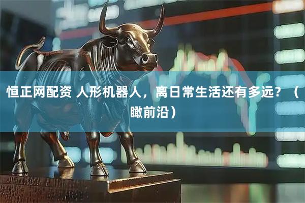 恒正网配资 人形机器人，离日常生活还有多远？（瞰前沿）
