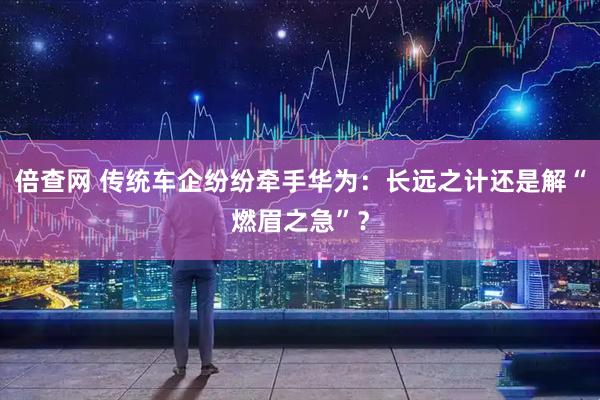 倍查网 传统车企纷纷牵手华为：长远之计还是解“燃眉之急”？
