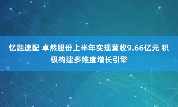 忆融速配 卓然股份上半年实现营收9.66亿元 积极构建多维度增长引擎