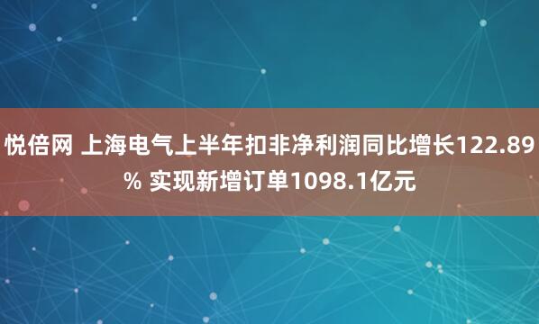 悦倍网 上海电气上半年扣非净利润同比增长122.89% 实现新增订单1098.1亿元