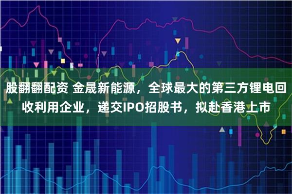 股翻翻配资 金晟新能源，全球最大的第三方锂电回收利用企业，递交IPO招股书，拟赴香港上市