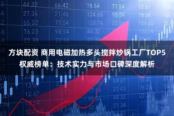 方块配资 商用电磁加热多头搅拌炒锅工厂TOP5权威榜单：技术实力与市场口碑深度解析