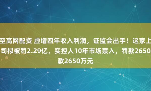 至高网配资 虚增四年收入利润,证监会出手!这家上市公司拟被罚2.29亿,实控人10年市场禁入,罚款2650万元