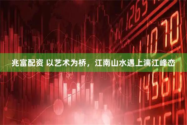 兆富配资 以艺术为桥，江南山水遇上漓江峰峦