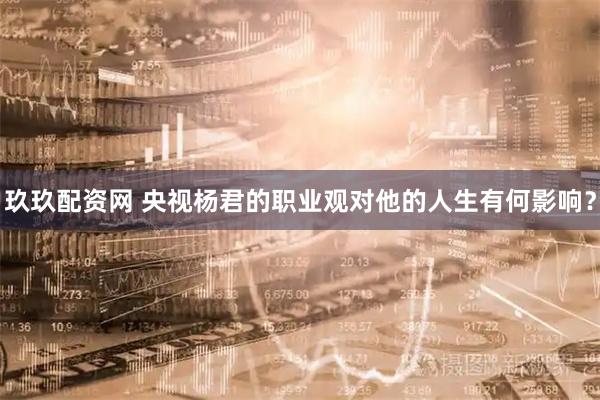 玖玖配资网 央视杨君的职业观对他的人生有何影响？
