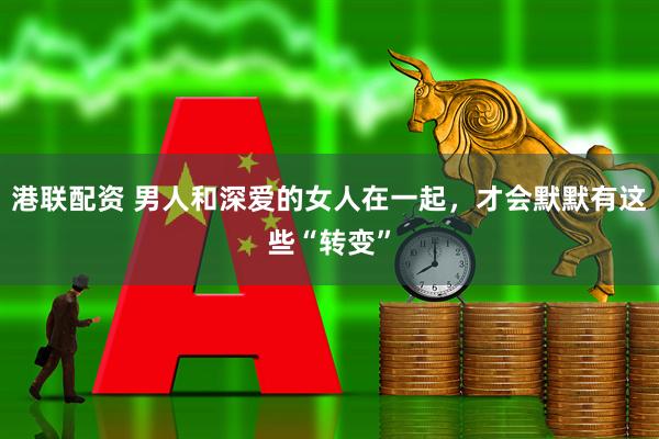 港联配资 男人和深爱的女人在一起，才会默默有这些“转变”