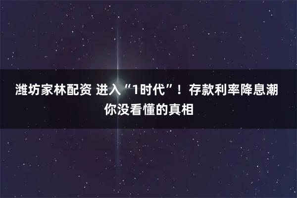 潍坊家林配资 进入“1时代”！存款利率降息潮 你没看懂的真相