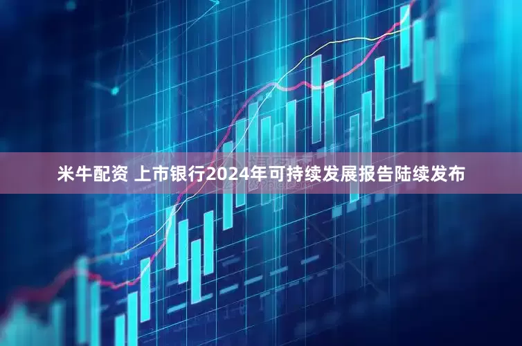 米牛配资 上市银行2024年可持续发展报告陆续发布