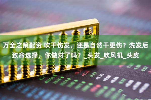 万全之策配资 吹干伤发，还是自然干更伤？洗发后致命选择，你做对了吗？_头发_吹风机_头皮